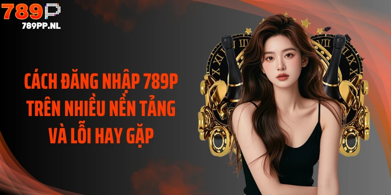 Cách đăng nhập 789P trên nhiều nền tảng và lỗi hay gặp